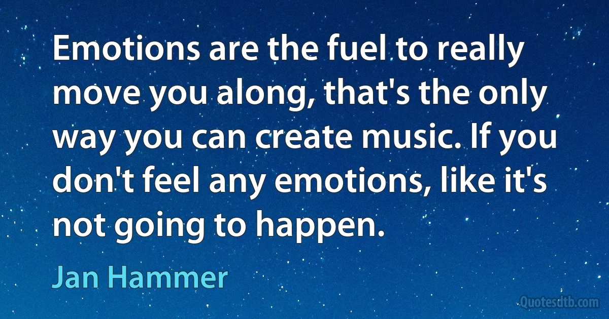 Emotions are the fuel to really move you along, that's the only way you can create music. If you don't feel any emotions, like it's not going to happen. (Jan Hammer)