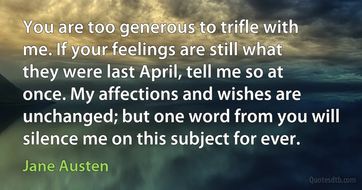 You are too generous to trifle with me. If your feelings are still what they were last April, tell me so at once. My affections and wishes are unchanged; but one word from you will silence me on this subject for ever. (Jane Austen)