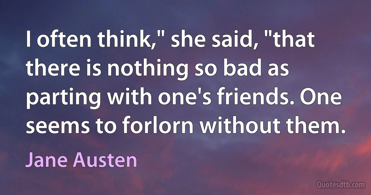 I often think," she said, "that there is nothing so bad as parting with one's friends. One seems to forlorn without them. (Jane Austen)