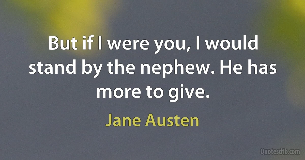 But if I were you, I would stand by the nephew. He has more to give. (Jane Austen)