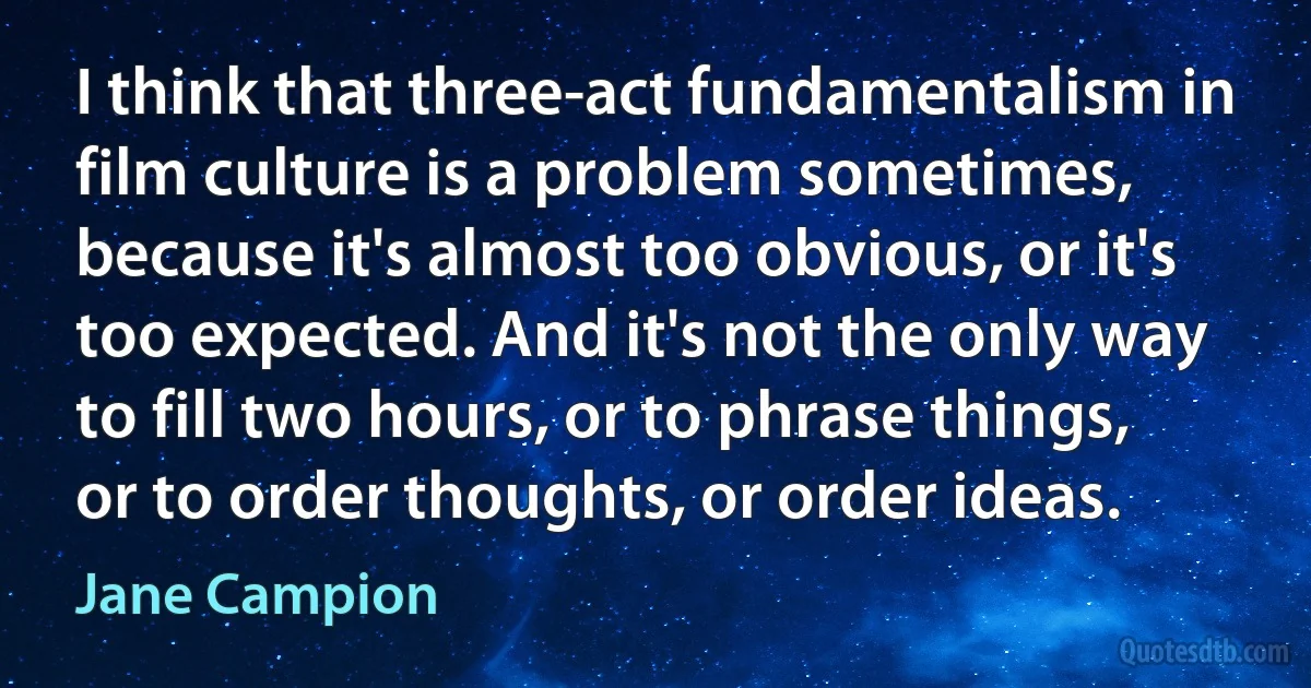 I think that three-act fundamentalism in film culture is a problem sometimes, because it's almost too obvious, or it's too expected. And it's not the only way to fill two hours, or to phrase things, or to order thoughts, or order ideas. (Jane Campion)