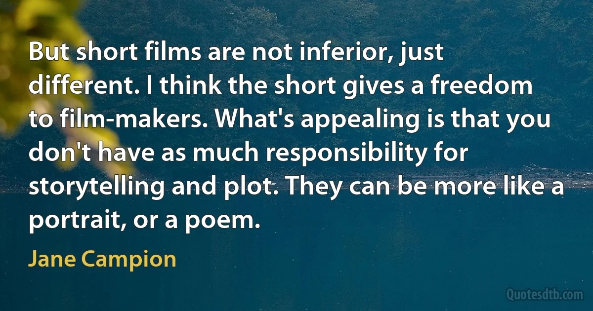 But short films are not inferior, just different. I think the short gives a freedom to film-makers. What's appealing is that you don't have as much responsibility for storytelling and plot. They can be more like a portrait, or a poem. (Jane Campion)