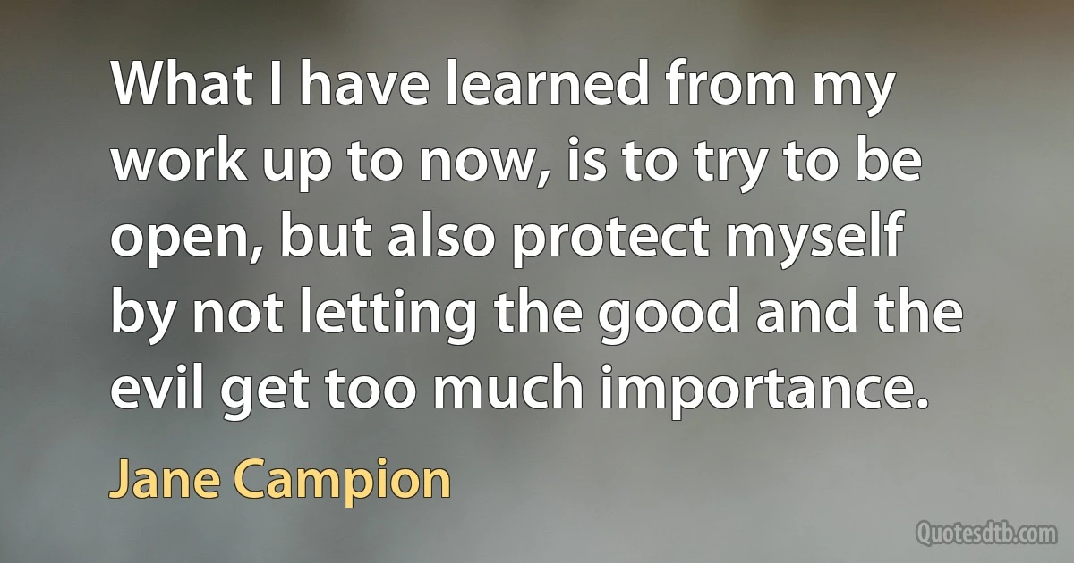 What I have learned from my work up to now, is to try to be open, but also protect myself by not letting the good and the evil get too much importance. (Jane Campion)