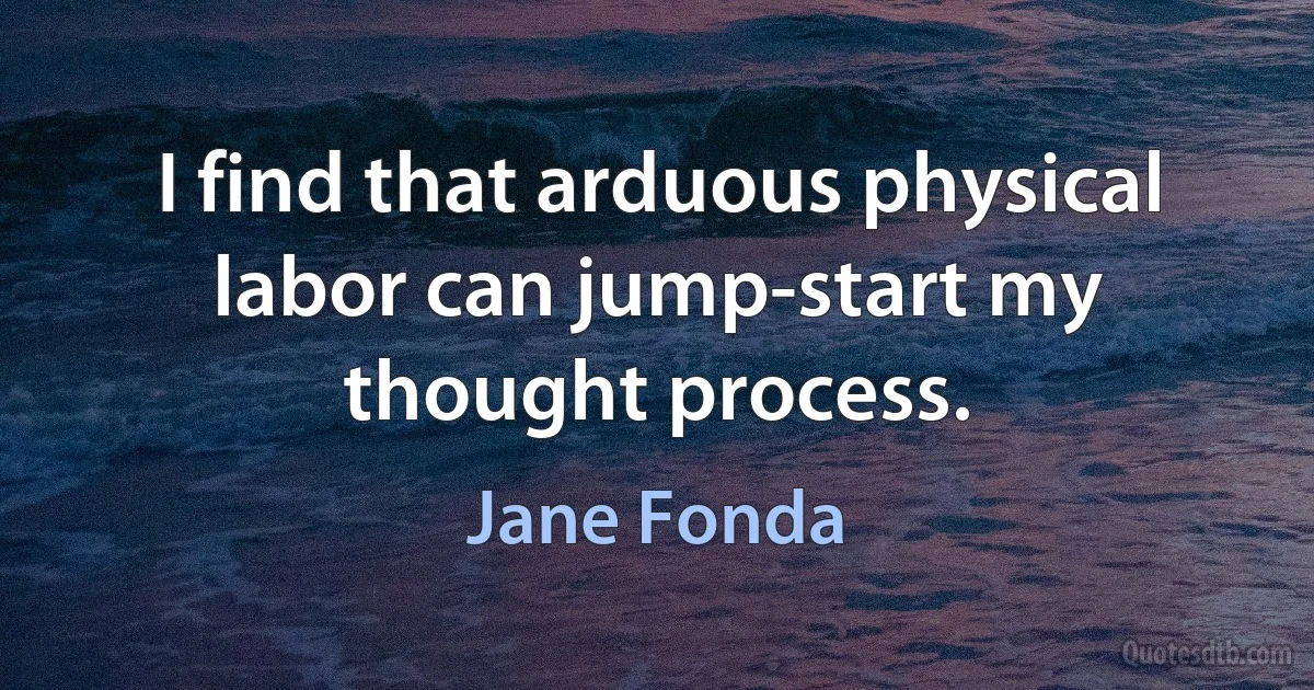 I find that arduous physical labor can jump-start my thought process. (Jane Fonda)