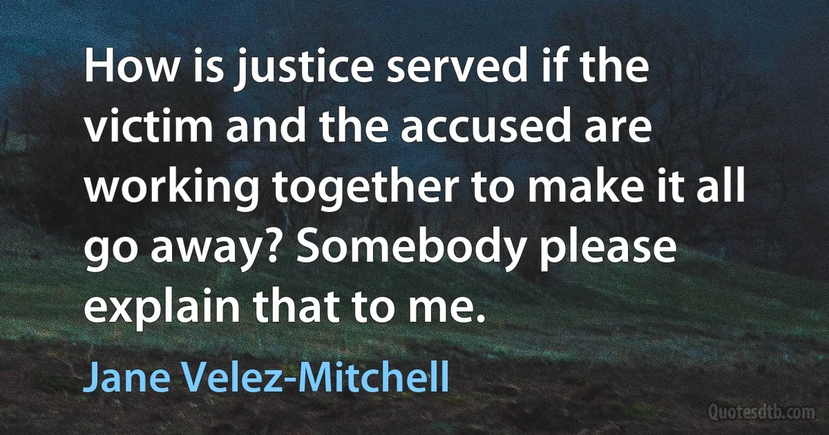 How is justice served if the victim and the accused are working together to make it all go away? Somebody please explain that to me. (Jane Velez-Mitchell)