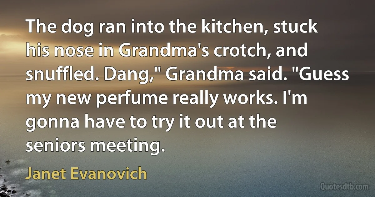 The dog ran into the kitchen, stuck his nose in Grandma's crotch, and snuffled. Dang," Grandma said. "Guess my new perfume really works. I'm gonna have to try it out at the seniors meeting. (Janet Evanovich)