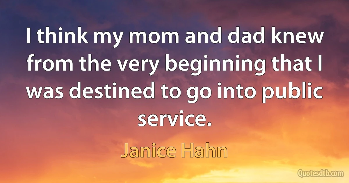 I think my mom and dad knew from the very beginning that I was destined to go into public service. (Janice Hahn)