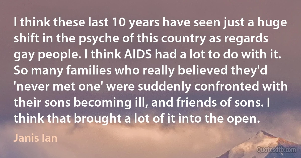 I think these last 10 years have seen just a huge shift in the psyche of this country as regards gay people. I think AIDS had a lot to do with it. So many families who really believed they'd 'never met one' were suddenly confronted with their sons becoming ill, and friends of sons. I think that brought a lot of it into the open. (Janis Ian)