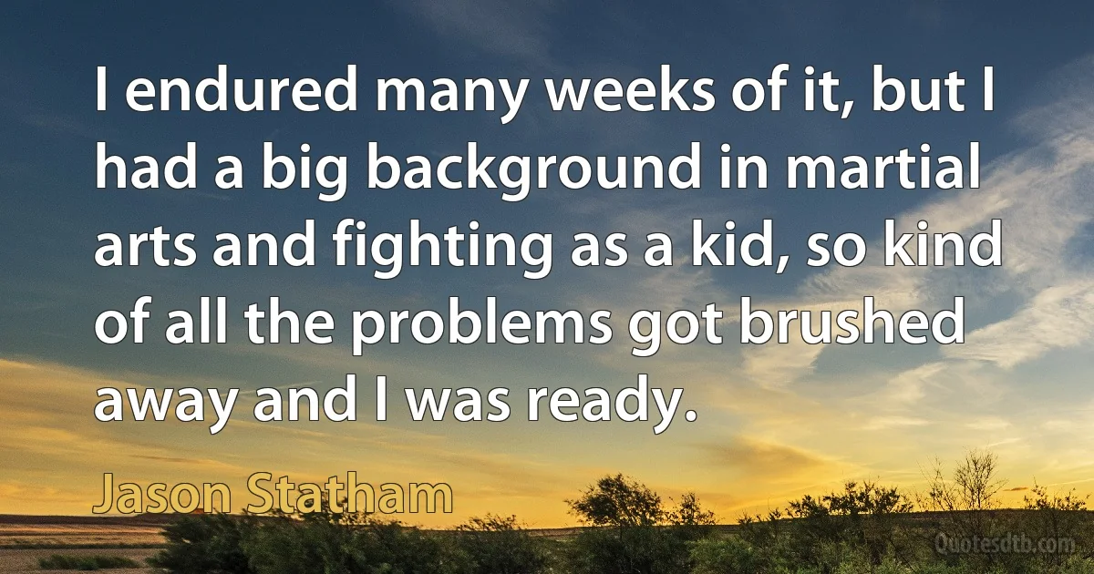 I endured many weeks of it, but I had a big background in martial arts and fighting as a kid, so kind of all the problems got brushed away and I was ready. (Jason Statham)