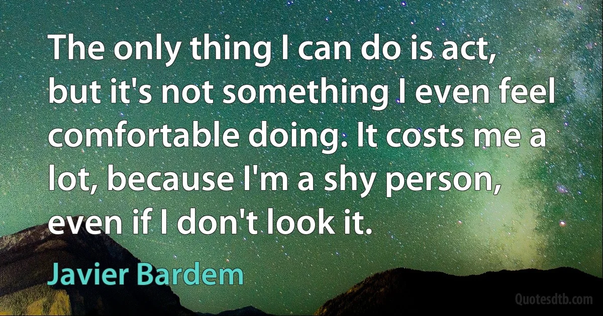 The only thing I can do is act, but it's not something I even feel comfortable doing. It costs me a lot, because I'm a shy person, even if I don't look it. (Javier Bardem)