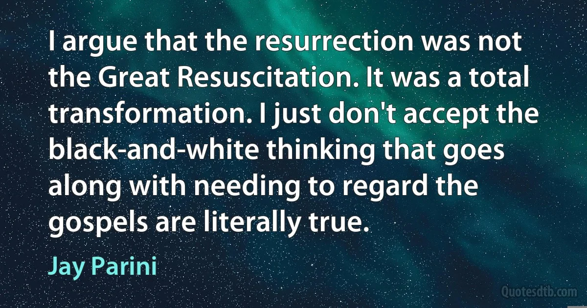 I argue that the resurrection was not the Great Resuscitation. It was a total transformation. I just don't accept the black-and-white thinking that goes along with needing to regard the gospels are literally true. (Jay Parini)