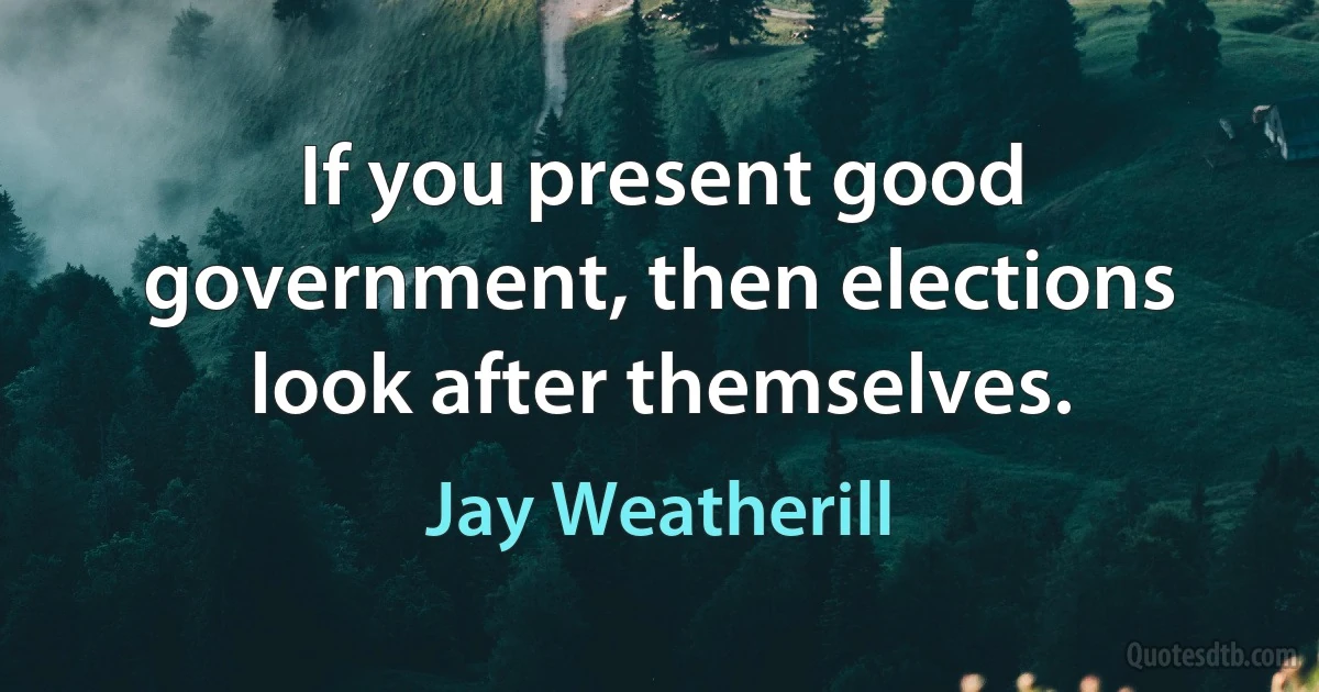 If you present good government, then elections look after themselves. (Jay Weatherill)