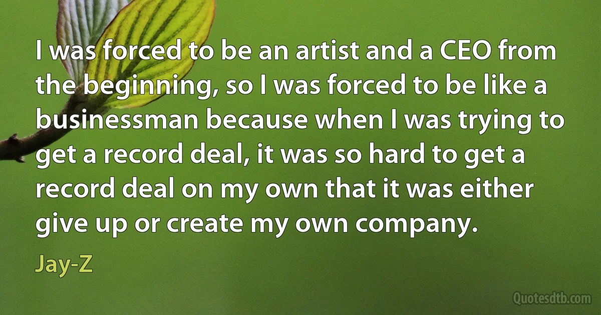 I was forced to be an artist and a CEO from the beginning, so I was forced to be like a businessman because when I was trying to get a record deal, it was so hard to get a record deal on my own that it was either give up or create my own company. (Jay-Z)