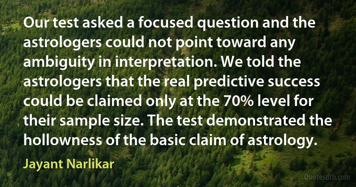 Our test asked a focused question and the astrologers could not point toward any ambiguity in interpretation. We told the astrologers that the real predictive success could be claimed only at the 70% level for their sample size. The test demonstrated the hollowness of the basic claim of astrology. (Jayant Narlikar)