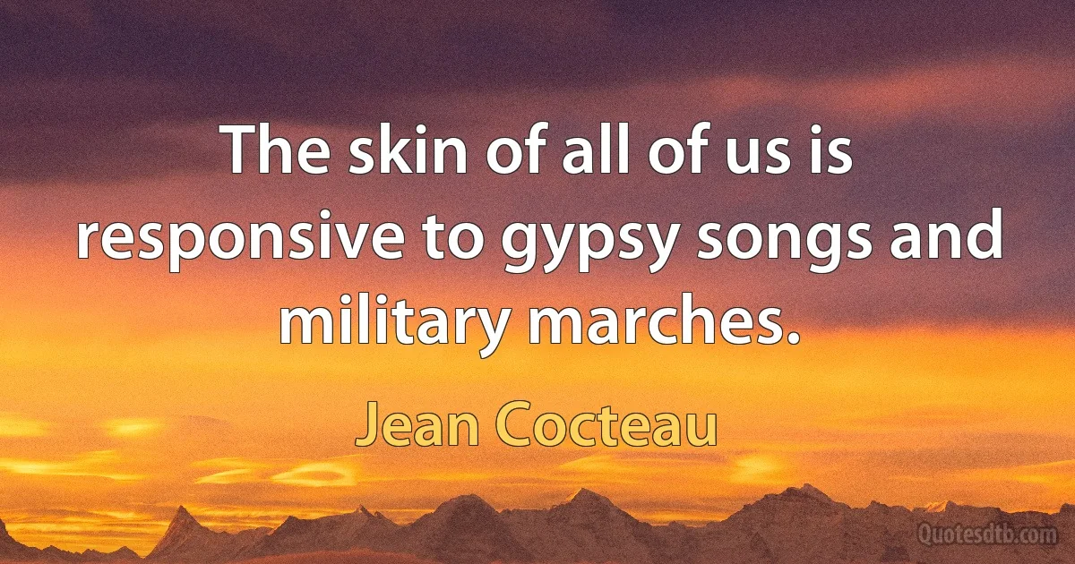 The skin of all of us is responsive to gypsy songs and military marches. (Jean Cocteau)