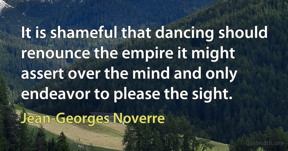 It is shameful that dancing should renounce the empire it might assert over the mind and only endeavor to please the sight. (Jean-Georges Noverre)