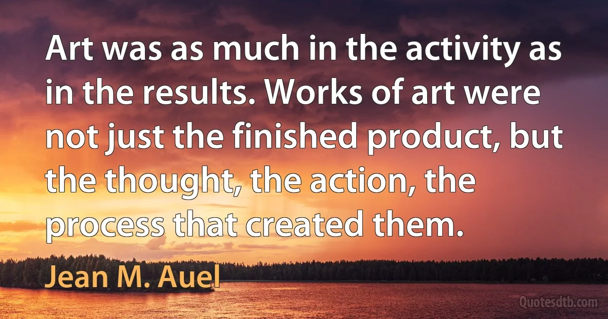 Art was as much in the activity as in the results. Works of art were not just the finished product, but the thought, the action, the process that created them. (Jean M. Auel)