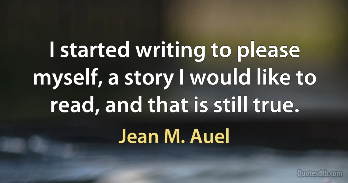 I started writing to please myself, a story I would like to read, and that is still true. (Jean M. Auel)