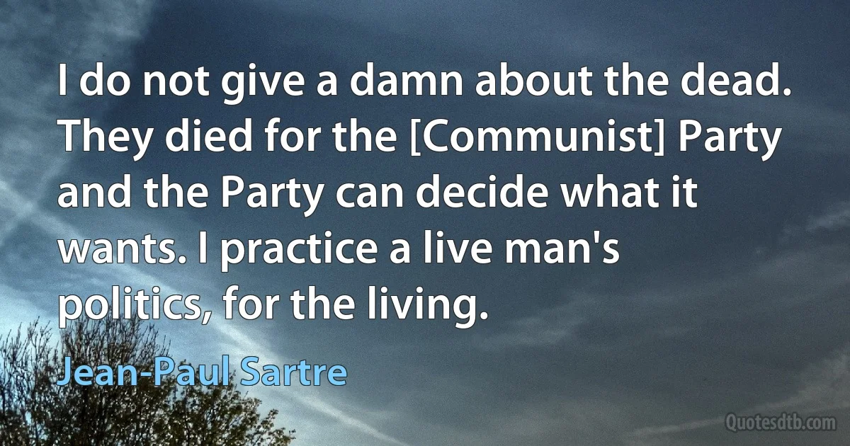 I do not give a damn about the dead. They died for the [Communist] Party and the Party can decide what it wants. I practice a live man's politics, for the living. (Jean-Paul Sartre)