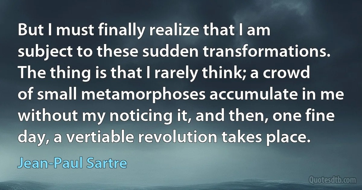 But I must finally realize that I am subject to these sudden transformations. The thing is that I rarely think; a crowd of small metamorphoses accumulate in me without my noticing it, and then, one fine day, a vertiable revolution takes place. (Jean-Paul Sartre)