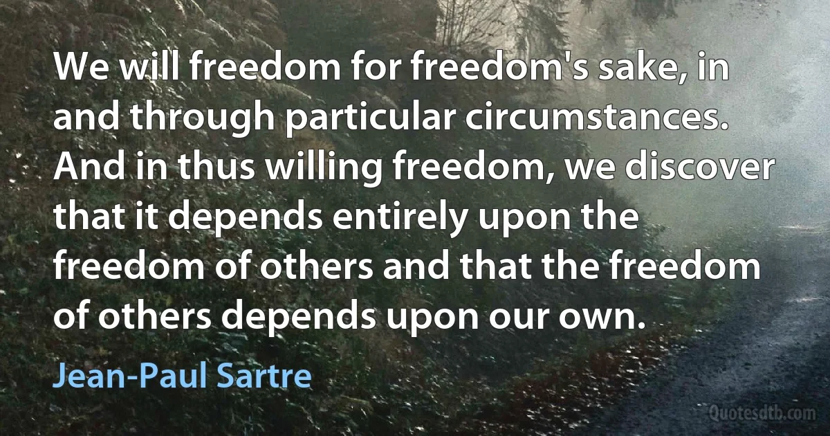 We will freedom for freedom's sake, in and through particular circumstances. And in thus willing freedom, we discover that it depends entirely upon the freedom of others and that the freedom of others depends upon our own. (Jean-Paul Sartre)