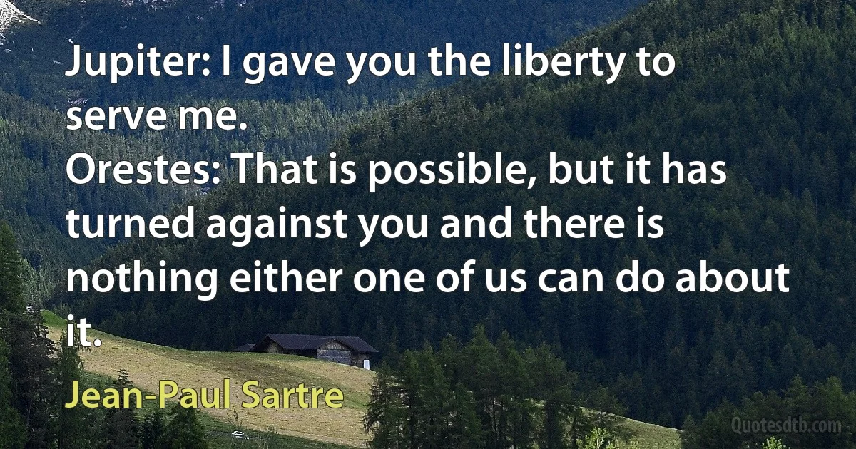 Jupiter: I gave you the liberty to serve me.
Orestes: That is possible, but it has turned against you and there is nothing either one of us can do about it. (Jean-Paul Sartre)