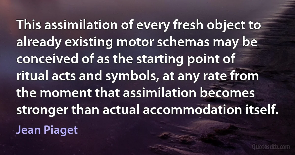 This assimilation of every fresh object to already existing motor schemas may be conceived of as the starting point of ritual acts and symbols, at any rate from the moment that assimilation becomes stronger than actual accommodation itself. (Jean Piaget)