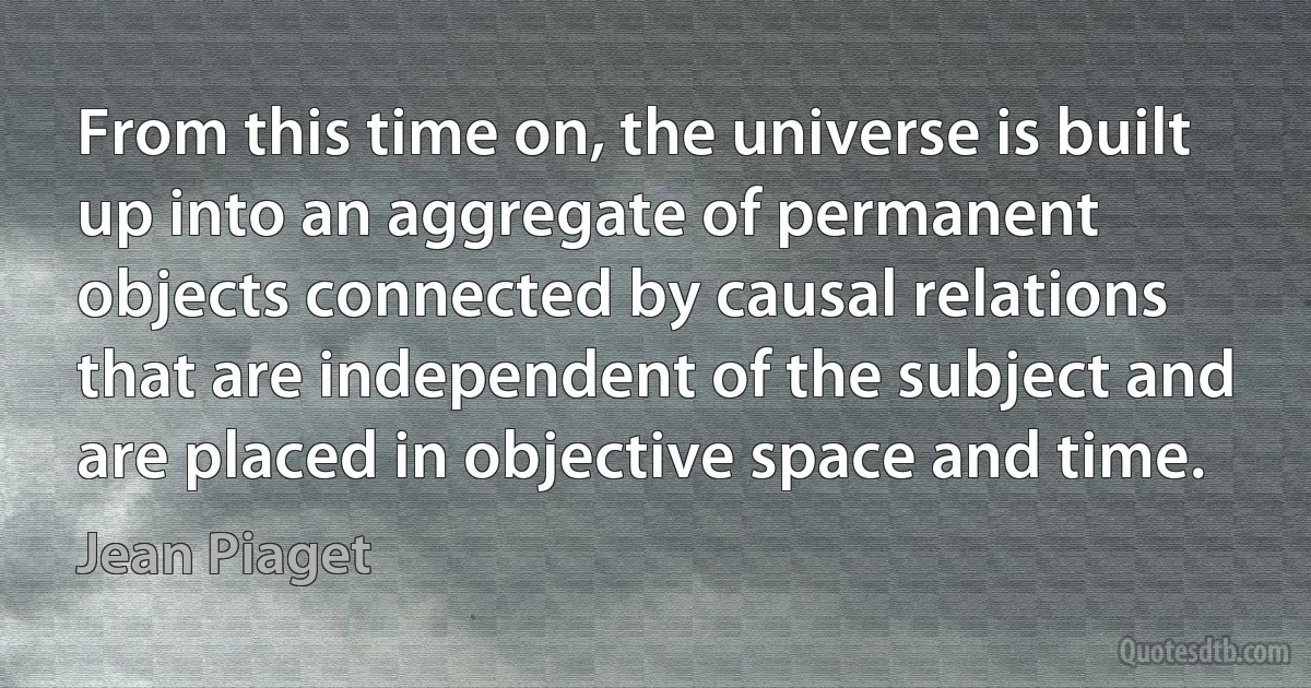 From this time on, the universe is built up into an aggregate of permanent objects connected by causal relations that are independent of the subject and are placed in objective space and time. (Jean Piaget)