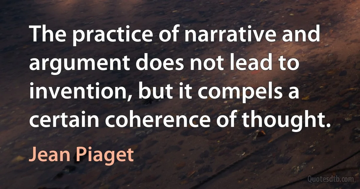 The practice of narrative and argument does not lead to invention, but it compels a certain coherence of thought. (Jean Piaget)