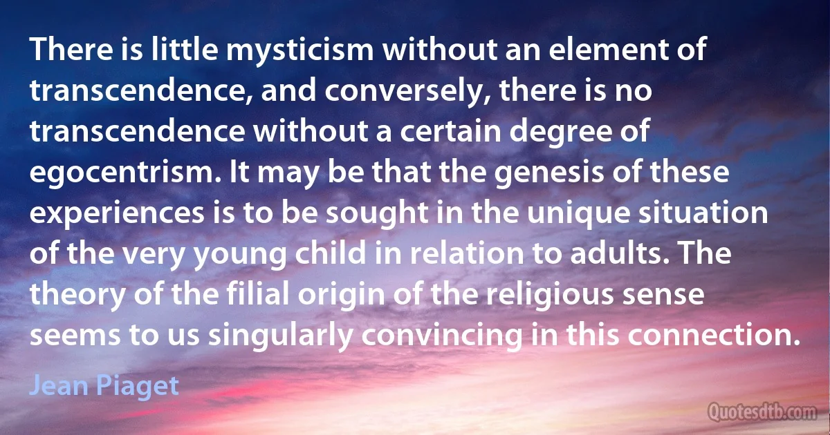 There is little mysticism without an element of transcendence, and conversely, there is no transcendence without a certain degree of egocentrism. It may be that the genesis of these experiences is to be sought in the unique situation of the very young child in relation to adults. The theory of the filial origin of the religious sense seems to us singularly convincing in this connection. (Jean Piaget)