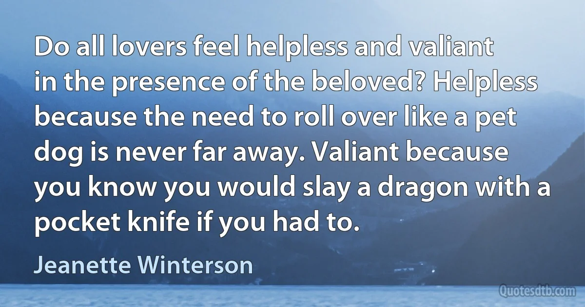 Do all lovers feel helpless and valiant in the presence of the beloved? Helpless because the need to roll over like a pet dog is never far away. Valiant because you know you would slay a dragon with a pocket knife if you had to. (Jeanette Winterson)