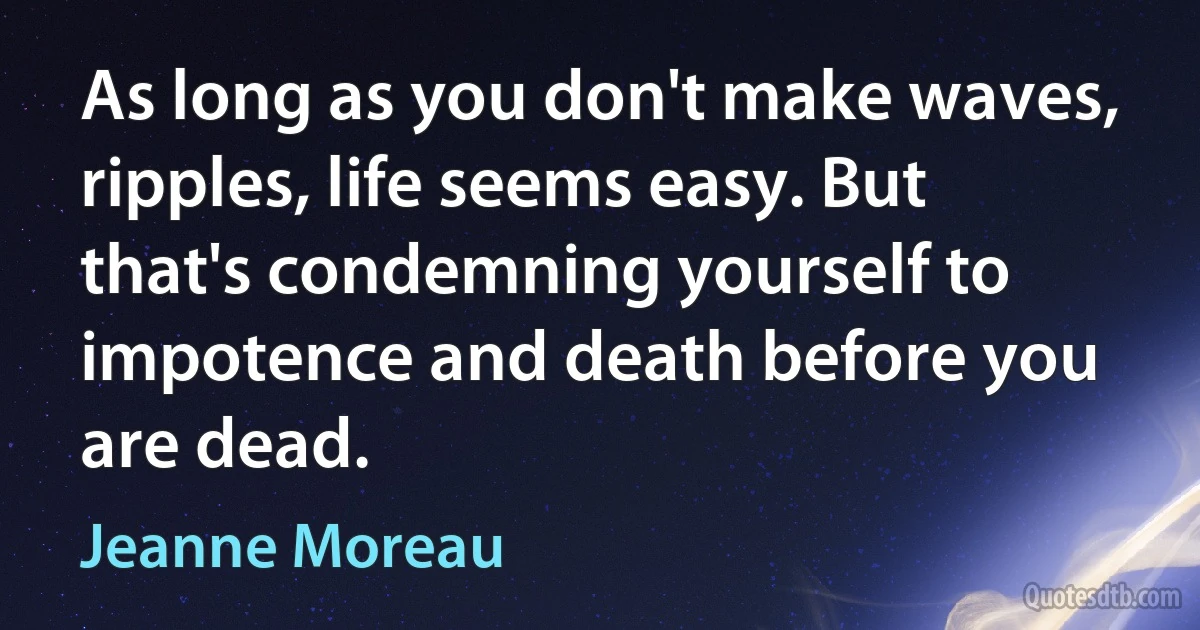 As long as you don't make waves, ripples, life seems easy. But that's condemning yourself to impotence and death before you are dead. (Jeanne Moreau)