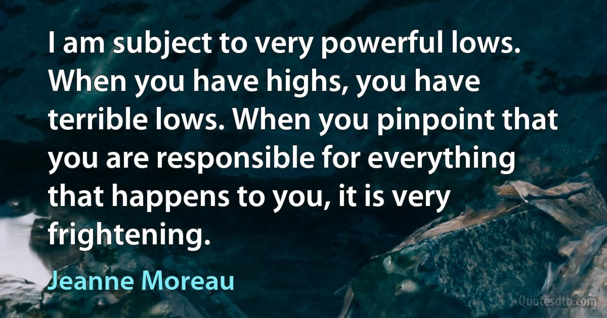 I am subject to very powerful lows. When you have highs, you have terrible lows. When you pinpoint that you are responsible for everything that happens to you, it is very frightening. (Jeanne Moreau)