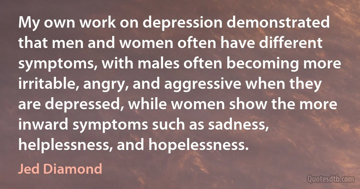 My own work on depression demonstrated that men and women often have different symptoms, with males often becoming more irritable, angry, and aggressive when they are depressed, while women show the more inward symptoms such as sadness, helplessness, and hopelessness. (Jed Diamond)