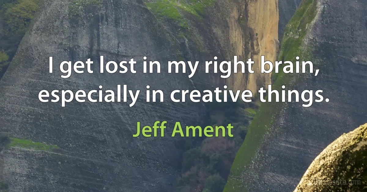 I get lost in my right brain, especially in creative things. (Jeff Ament)