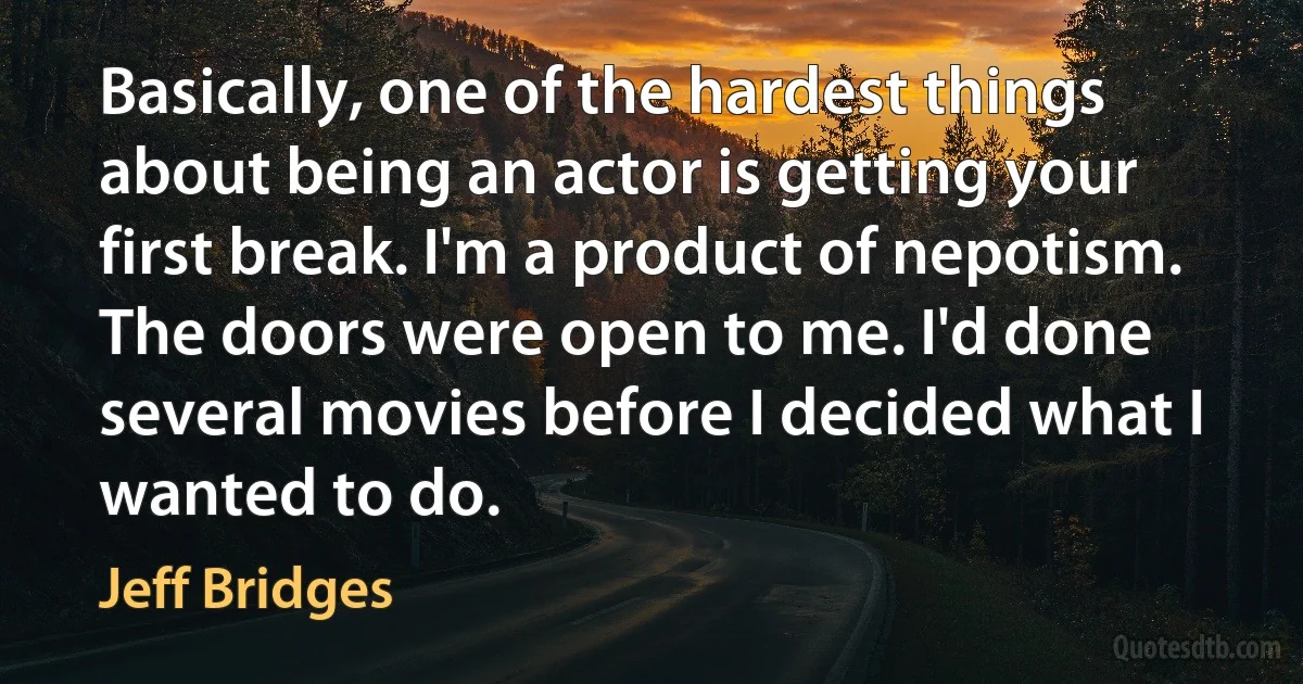 Basically, one of the hardest things about being an actor is getting your first break. I'm a product of nepotism. The doors were open to me. I'd done several movies before I decided what I wanted to do. (Jeff Bridges)