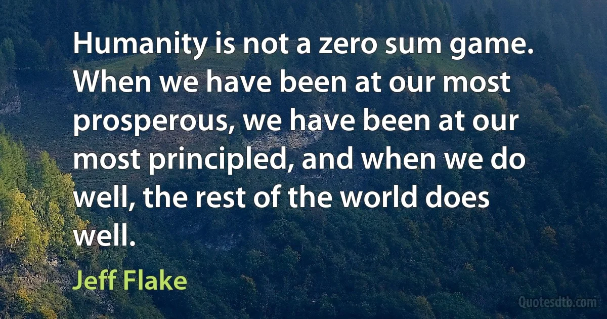 Humanity is not a zero sum game. When we have been at our most prosperous, we have been at our most principled, and when we do well, the rest of the world does well. (Jeff Flake)