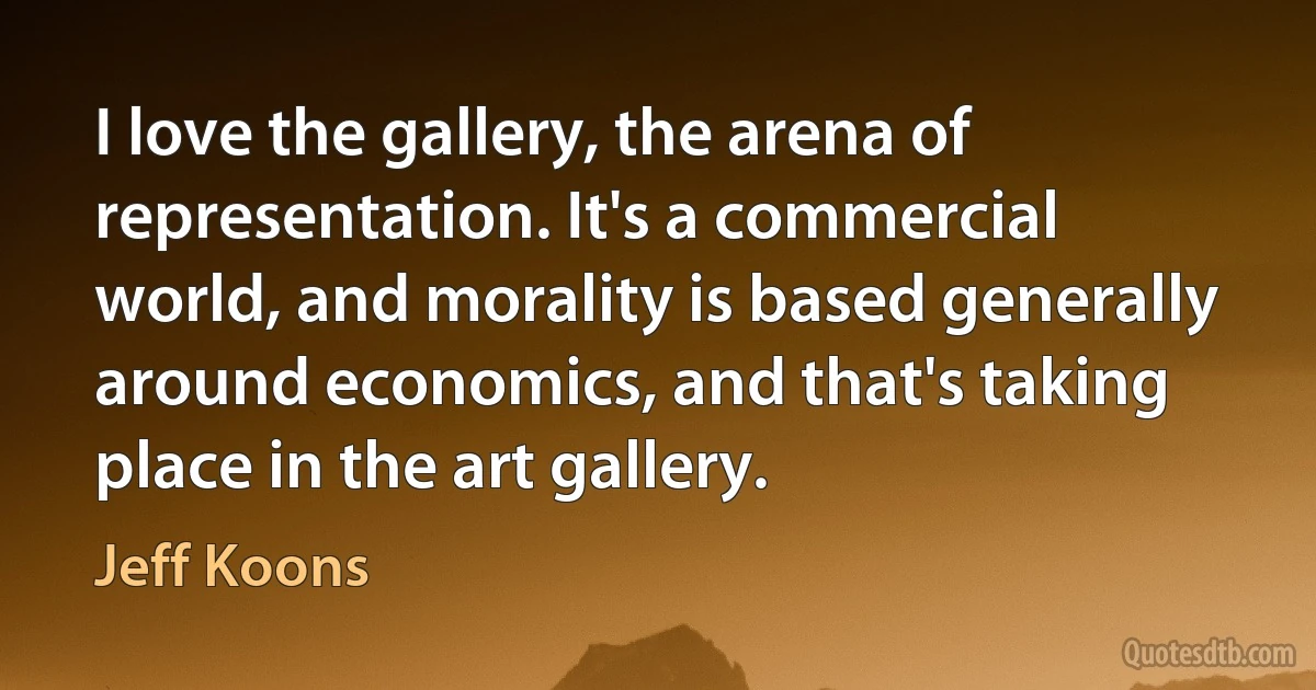 I love the gallery, the arena of representation. It's a commercial world, and morality is based generally around economics, and that's taking place in the art gallery. (Jeff Koons)