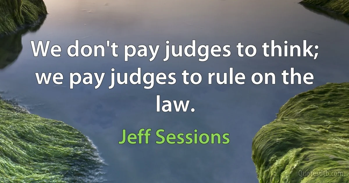 We don't pay judges to think; we pay judges to rule on the law. (Jeff Sessions)