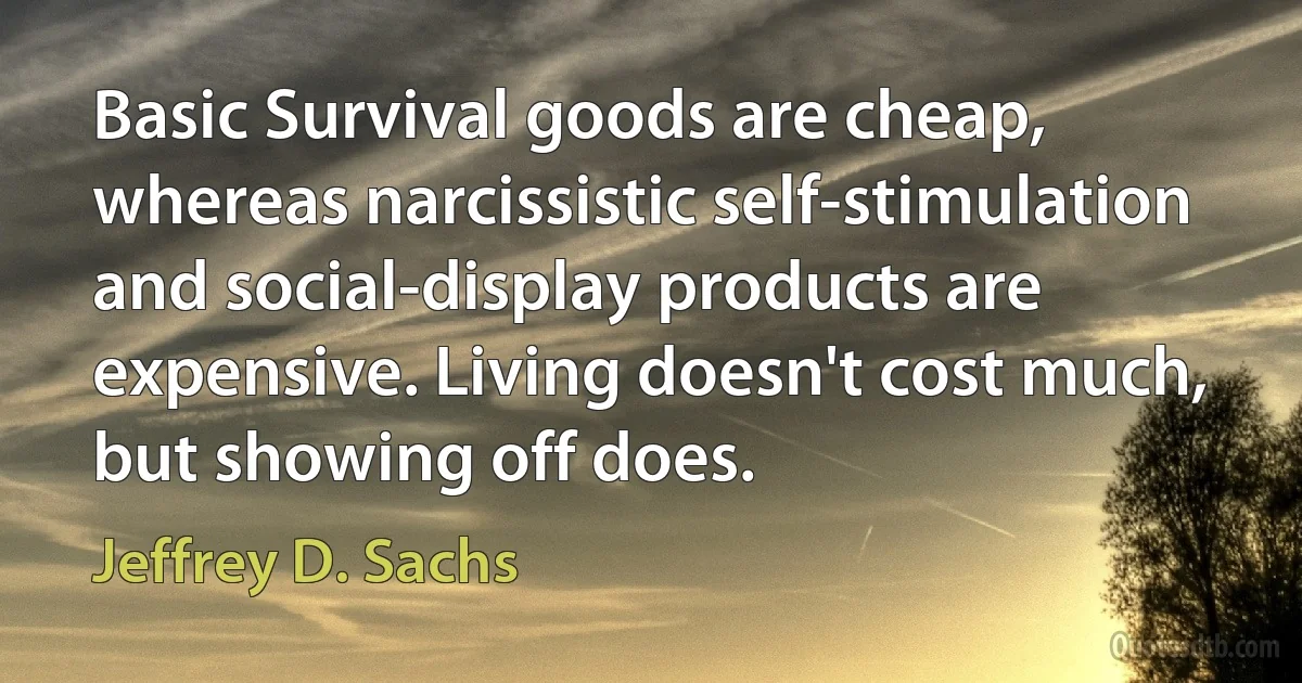 Basic Survival goods are cheap, whereas narcissistic self-stimulation and social-display products are expensive. Living doesn't cost much, but showing off does. (Jeffrey D. Sachs)