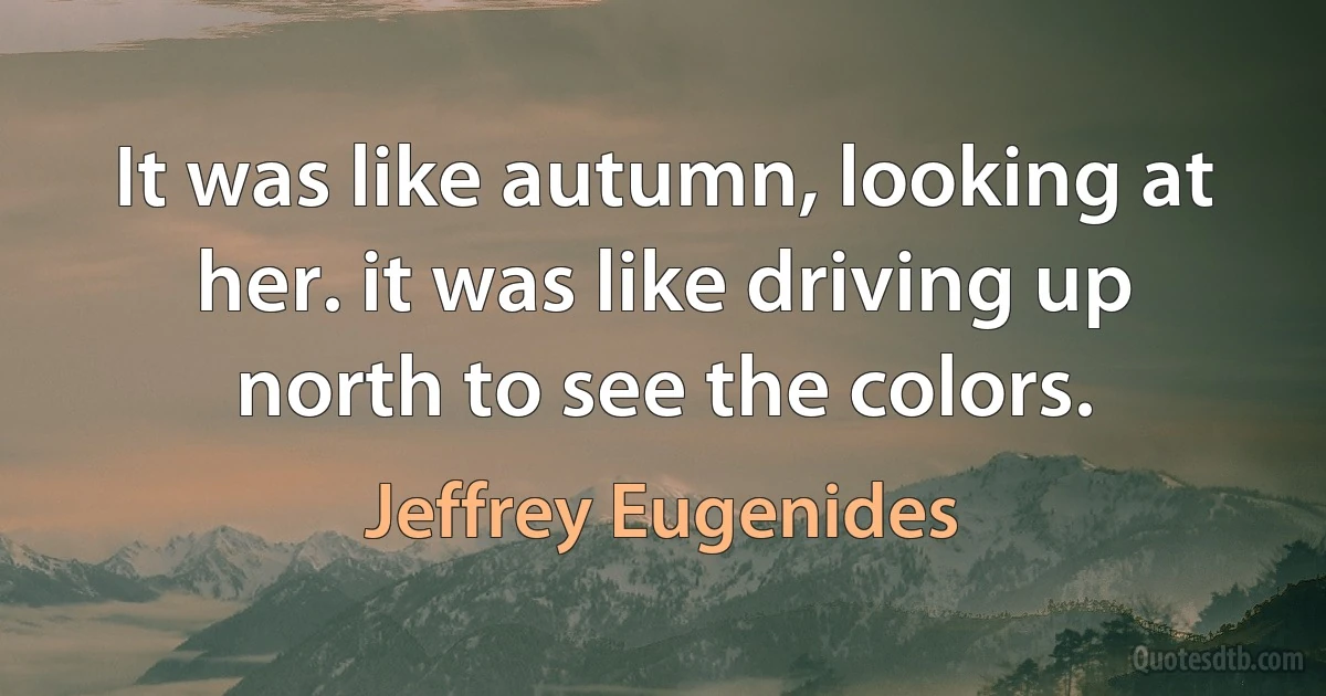 It was like autumn, looking at her. it was like driving up north to see the colors. (Jeffrey Eugenides)