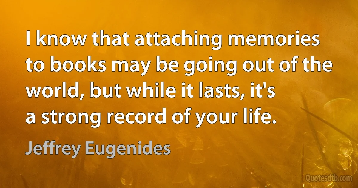 I know that attaching memories to books may be going out of the world, but while it lasts, it's a strong record of your life. (Jeffrey Eugenides)