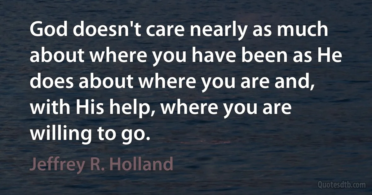 God doesn't care nearly as much about where you have been as He does about where you are and, with His help, where you are willing to go. (Jeffrey R. Holland)