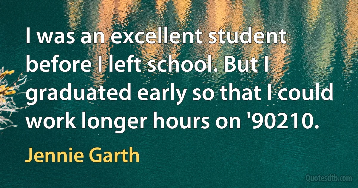 I was an excellent student before I left school. But I graduated early so that I could work longer hours on '90210. (Jennie Garth)