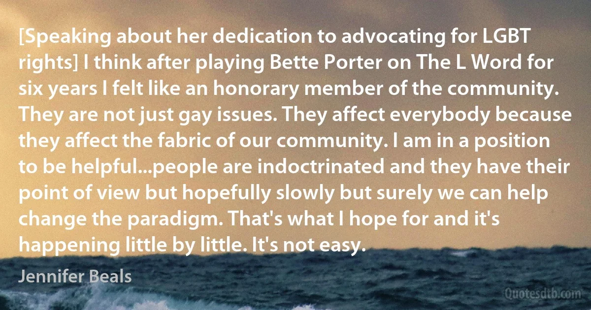 [Speaking about her dedication to advocating for LGBT rights] I think after playing Bette Porter on The L Word for six years I felt like an honorary member of the community. They are not just gay issues. They affect everybody because they affect the fabric of our community. I am in a position to be helpful...people are indoctrinated and they have their point of view but hopefully slowly but surely we can help change the paradigm. That's what I hope for and it's happening little by little. It's not easy. (Jennifer Beals)