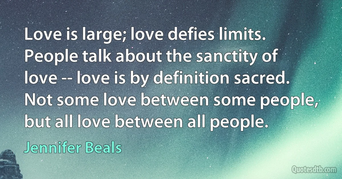 Love is large; love defies limits. People talk about the sanctity of love -- love is by definition sacred. Not some love between some people, but all love between all people. (Jennifer Beals)