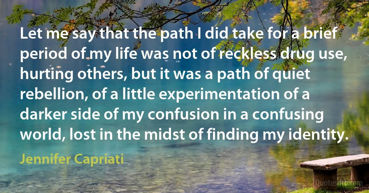 Let me say that the path I did take for a brief period of my life was not of reckless drug use, hurting others, but it was a path of quiet rebellion, of a little experimentation of a darker side of my confusion in a confusing world, lost in the midst of finding my identity. (Jennifer Capriati)