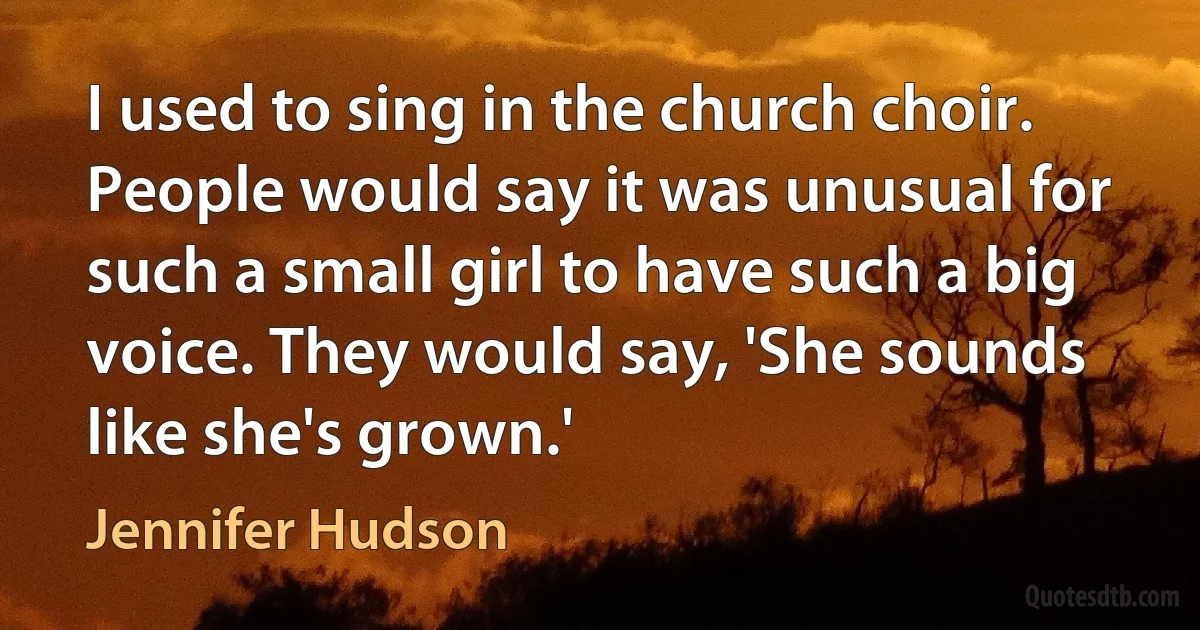 I used to sing in the church choir. People would say it was unusual for such a small girl to have such a big voice. They would say, 'She sounds like she's grown.' (Jennifer Hudson)