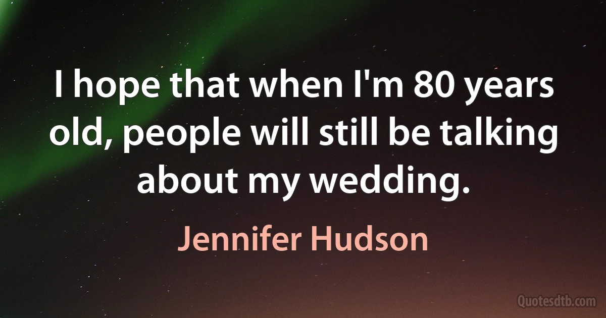 I hope that when I'm 80 years old, people will still be talking about my wedding. (Jennifer Hudson)