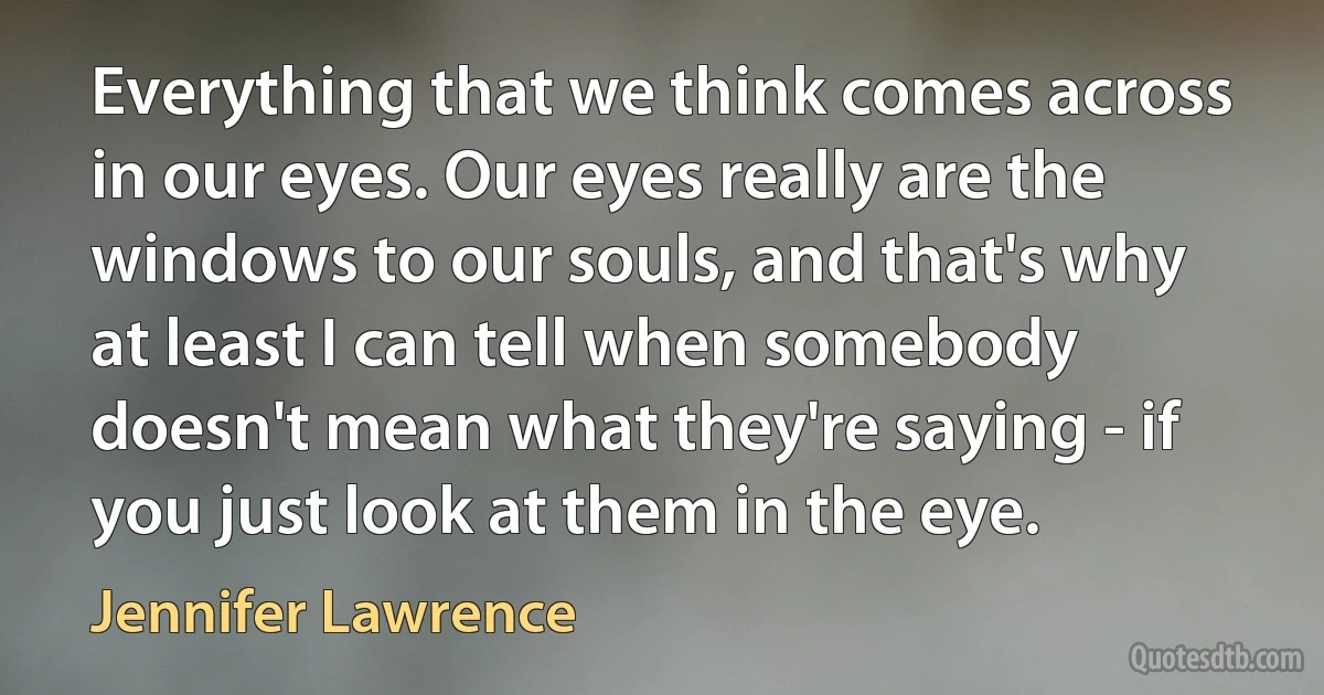 Everything that we think comes across in our eyes. Our eyes really are the windows to our souls, and that's why at least I can tell when somebody doesn't mean what they're saying - if you just look at them in the eye. (Jennifer Lawrence)